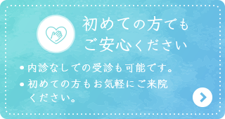 【初めての方でもご安心ください】・内診なしでも受診も可能です。 ・初めての方もお気軽にご来院ください。